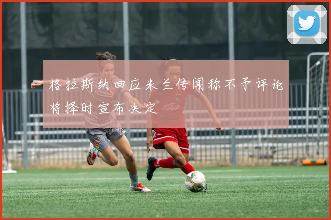 格拉斯纳回应米兰传闻称不予评论将择时宣布决定